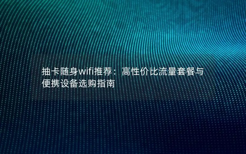 抽卡随身wifi推荐：高性价比流量套餐与便携设备选购指南