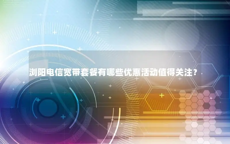 浏阳电信宽带套餐有哪些优惠活动值得关注？