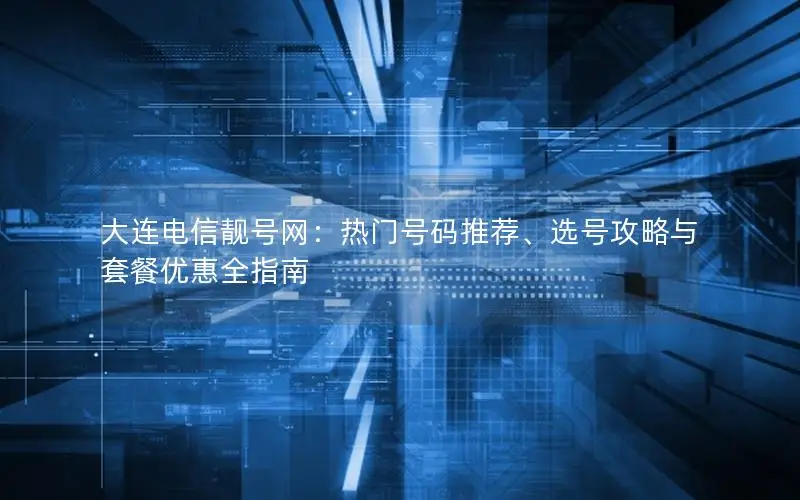 大连电信靓号网：热门号码推荐、选号攻略与套餐优惠全指南