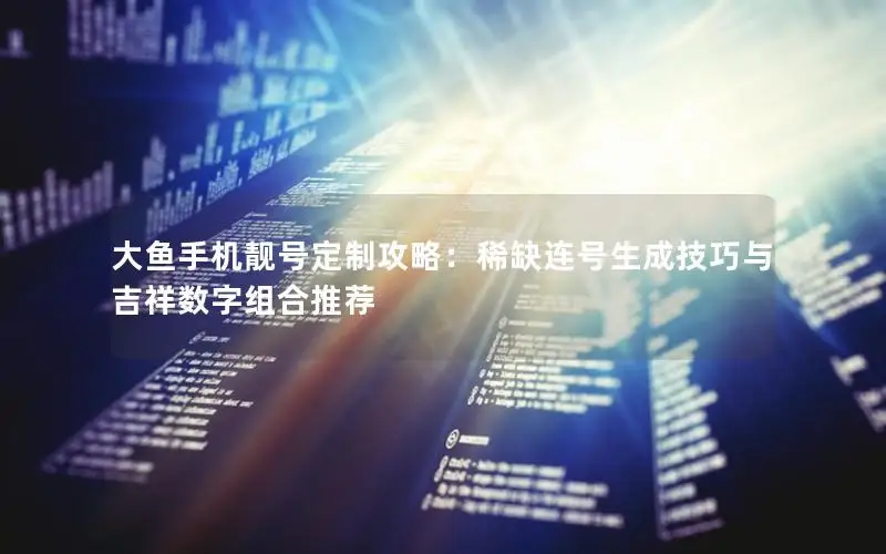 大鱼手机靓号定制攻略：稀缺连号生成技巧与吉祥数字组合推荐