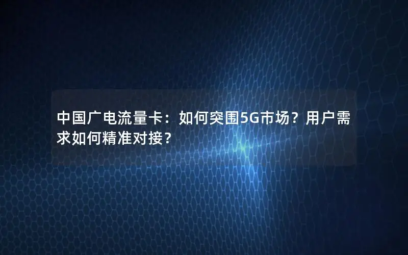 中国广电流量卡：如何突围5G市场？用户需求如何精准对接？