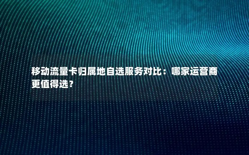 移动流量卡归属地自选服务对比：哪家运营商更值得选？