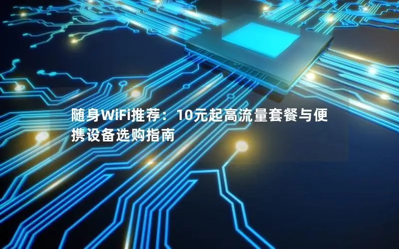随身WiFi推荐：10元起高流量套餐与便携设备选购指南
