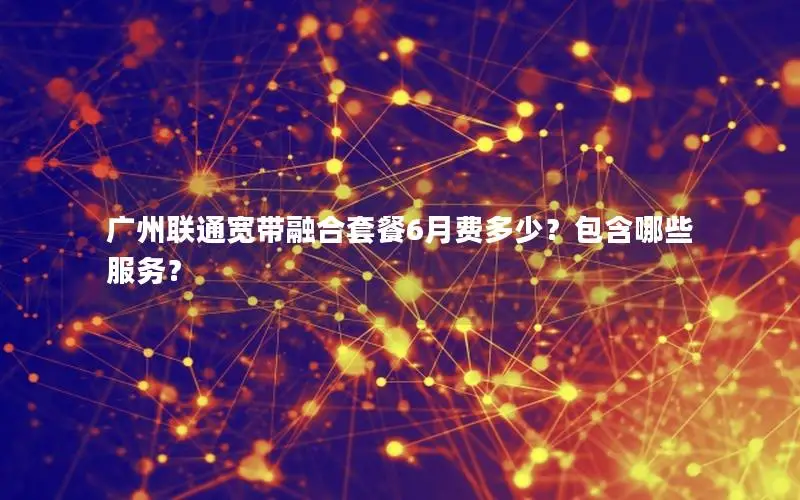广州联通宽带融合套餐6月费多少？包含哪些服务？