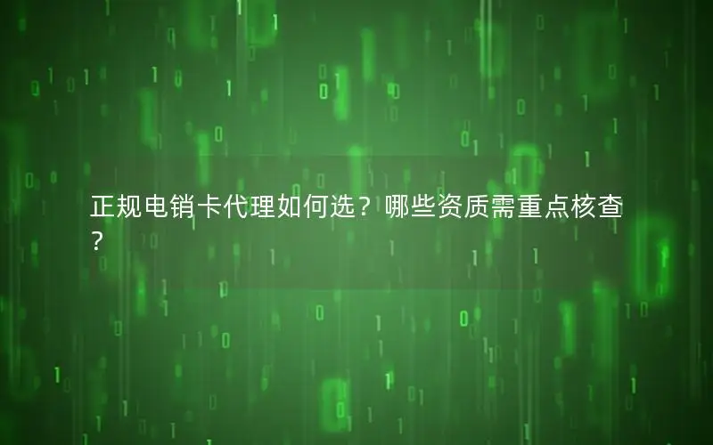 正规电销卡代理如何选？哪些资质需重点核查？