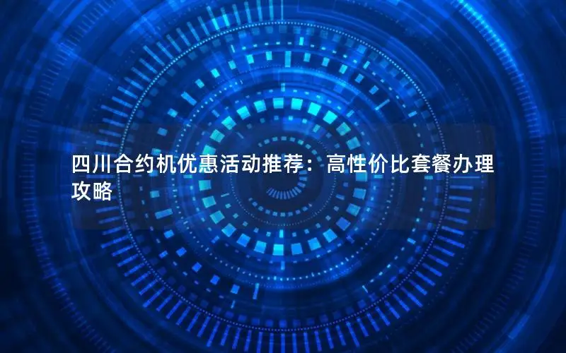 四川合约机优惠活动推荐：高性价比套餐办理攻略