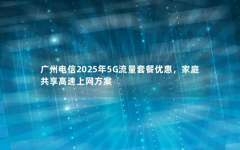 广州电信2025年5G流量套餐优惠，家庭共享高速上网方案
