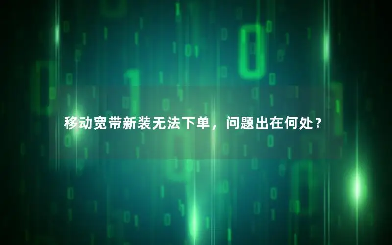 移动宽带新装无法下单，问题出在何处？