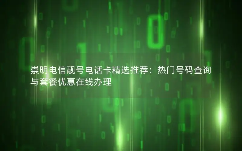 崇明电信靓号电话卡精选推荐：热门号码查询与套餐优惠在线办理