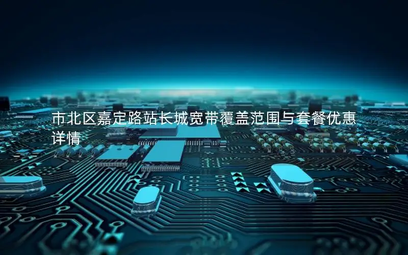 市北区嘉定路站长城宽带覆盖范围与套餐优惠详情