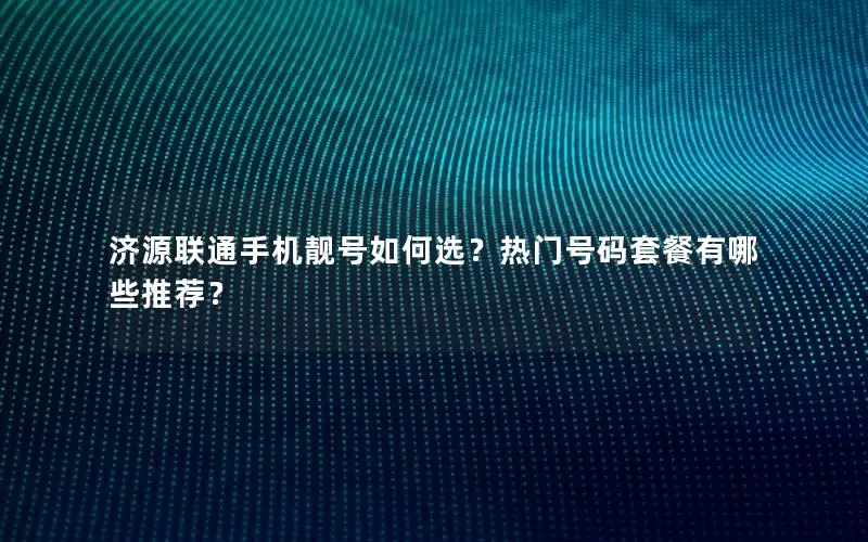 济源联通手机靓号如何选？热门号码套餐有哪些推荐？