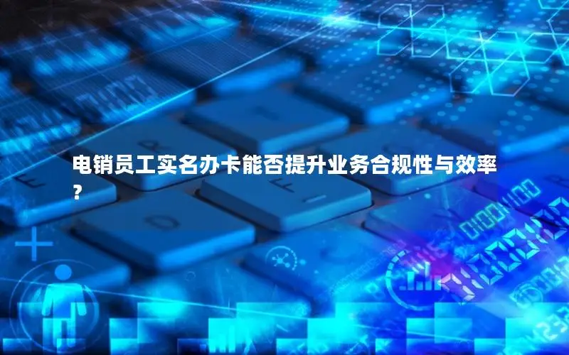 电销员工实名办卡能否提升业务合规性与效率？