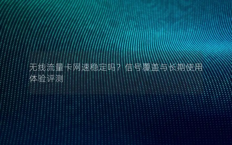无线流量卡网速稳定吗？信号覆盖与长期使用体验评测