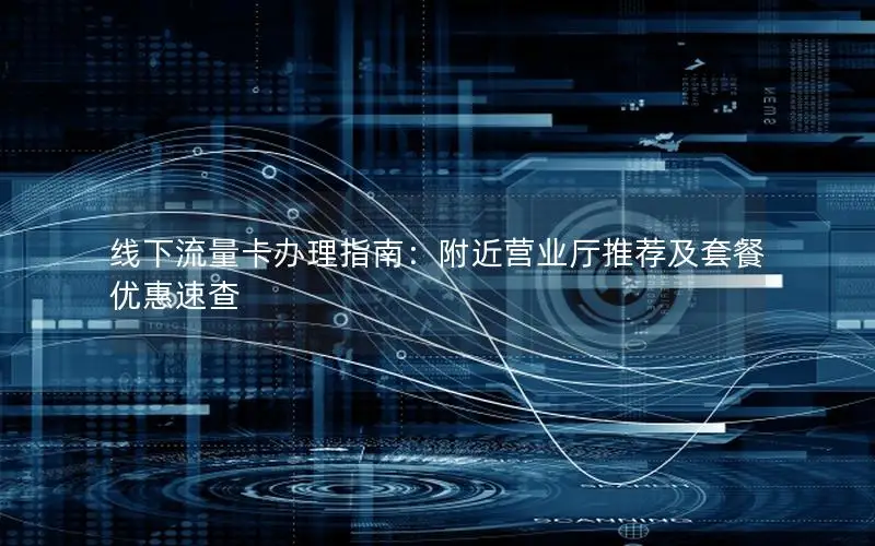 线下流量卡办理指南：附近营业厅推荐及套餐优惠速查