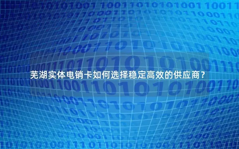 芜湖实体电销卡如何选择稳定高效的供应商？