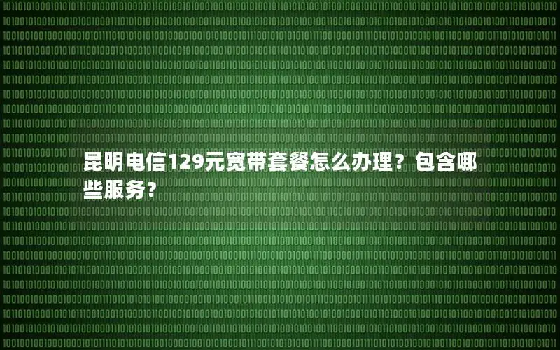 昆明电信129元宽带套餐怎么办理？包含哪些服务？