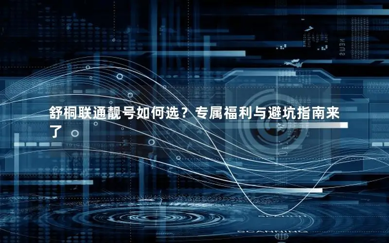 舒桐联通靓号如何选？专属福利与避坑指南来了
