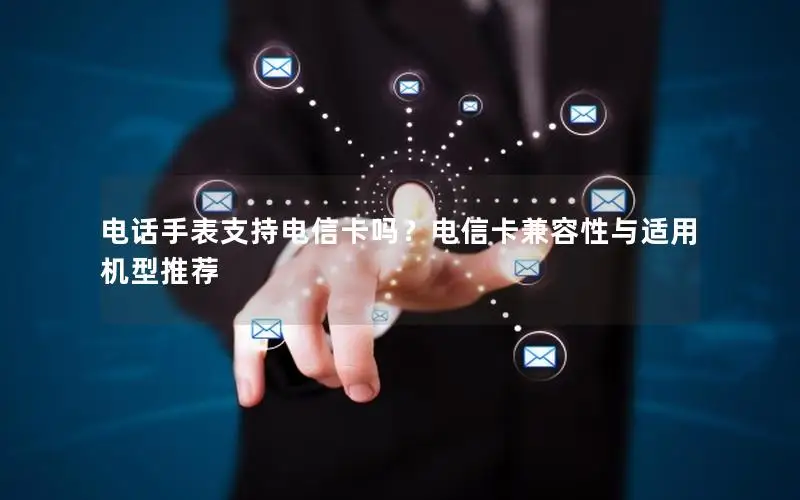 电话手表支持电信卡吗？电信卡兼容性与适用机型推荐