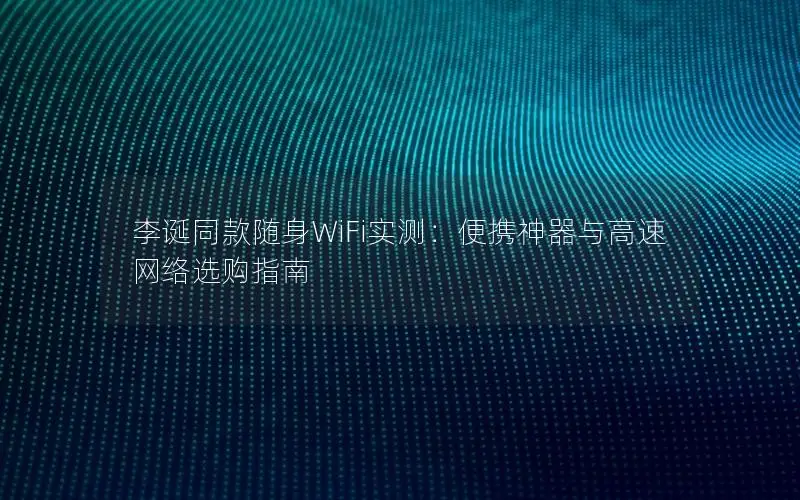 李诞同款随身WiFi实测：便携神器与高速网络选购指南