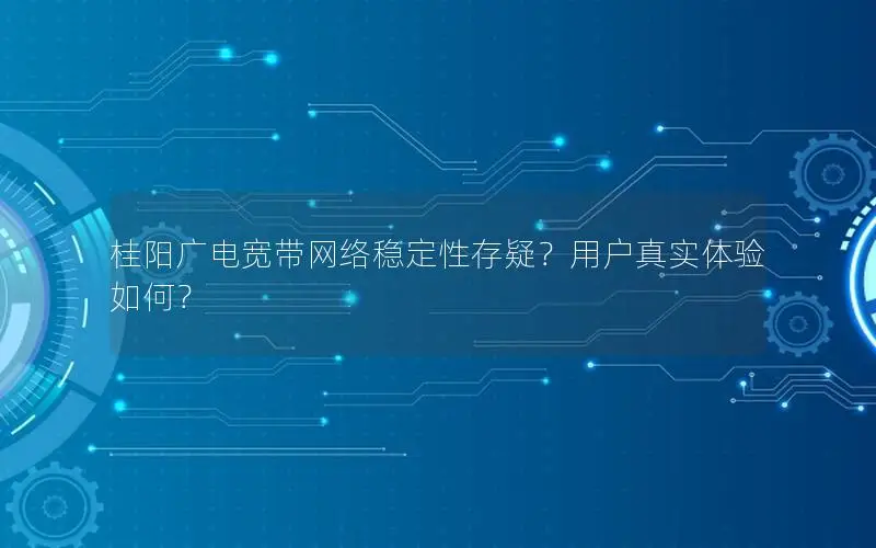 桂阳广电宽带网络稳定性存疑？用户真实体验如何？