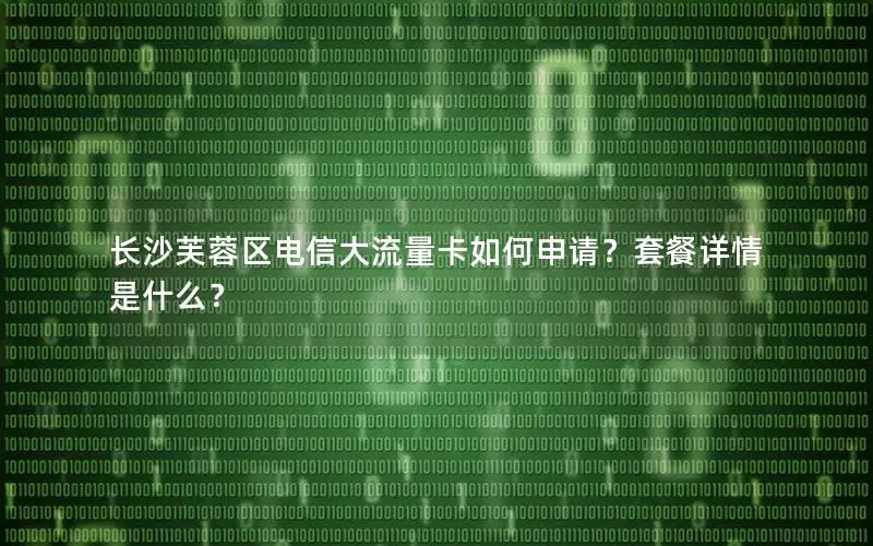 长沙芙蓉区电信大流量卡如何申请？套餐详情是什么？