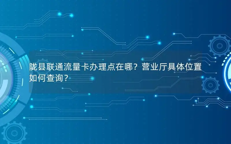 陇县联通流量卡办理点在哪？营业厅具体位置如何查询？