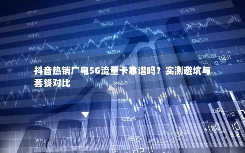 抖音热销广电5G流量卡靠谱吗？实测避坑与套餐对比