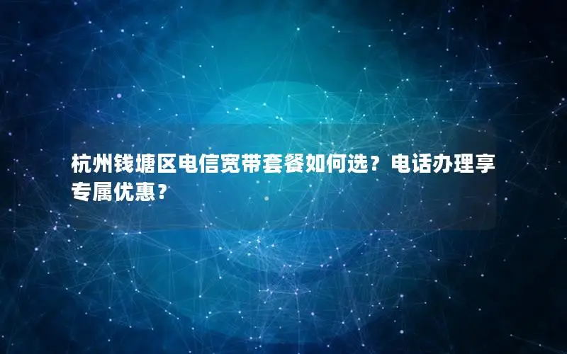 杭州钱塘区电信宽带套餐如何选？电话办理享专属优惠？