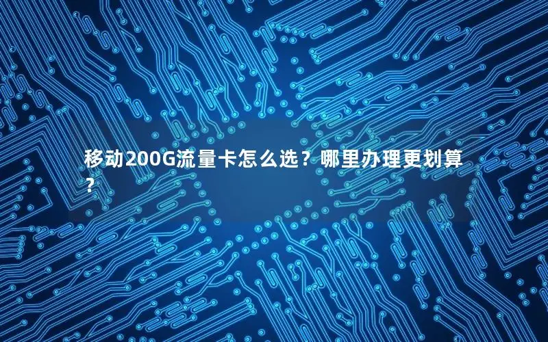 移动200G流量卡怎么选？哪里办理更划算？