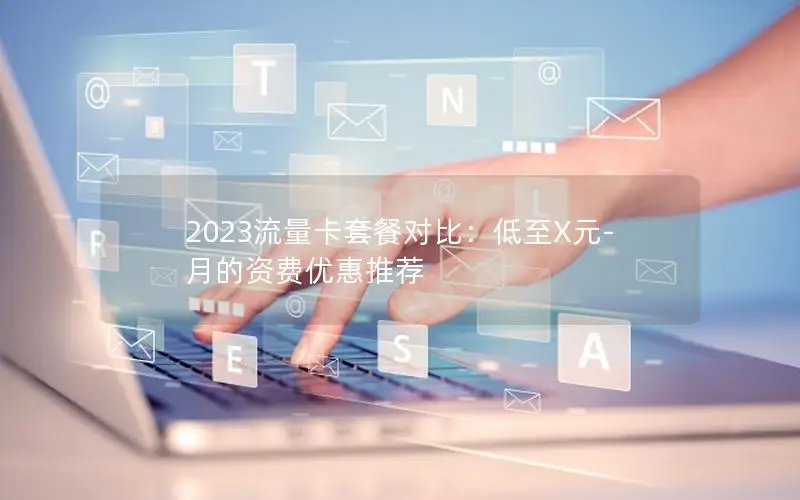 2023流量卡套餐对比：低至X元-月的资费优惠推荐