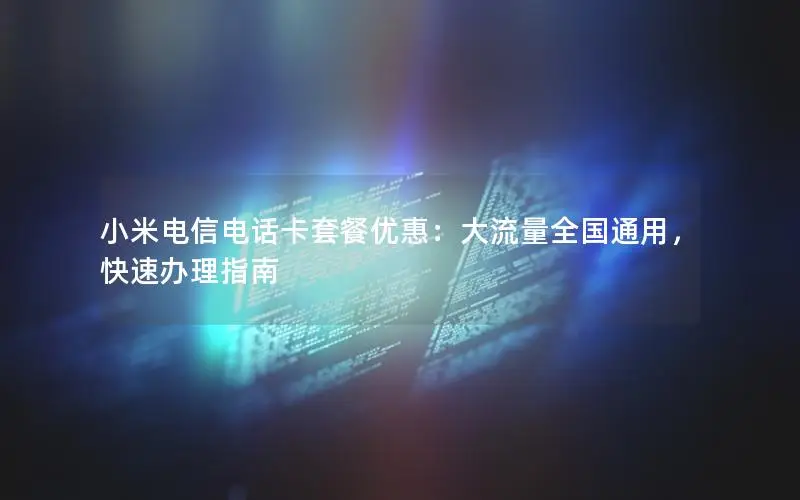 小米电信电话卡套餐优惠：大流量全国通用，快速办理指南