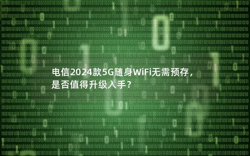 电信2024款5G随身WiFi无需预存，是否值得升级入手？