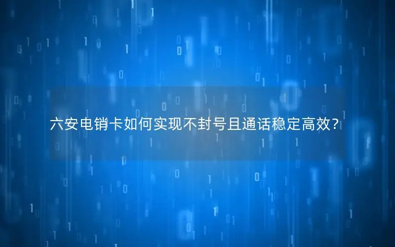 六安电销卡如何实现不封号且通话稳定高效？