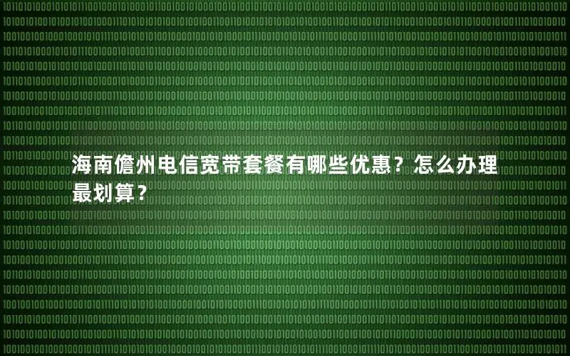 海南儋州电信宽带套餐有哪些优惠？怎么办理最划算？