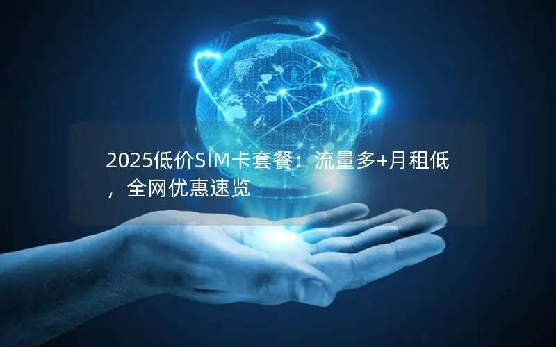 2025低价SIM卡套餐：流量多+月租低，全网优惠速览