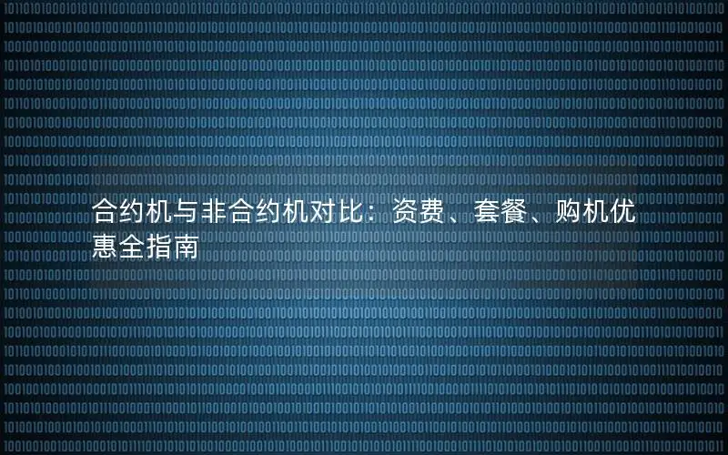 合约机与非合约机对比：资费、套餐、购机优惠全指南