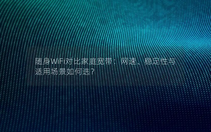 随身WiFi对比家庭宽带：网速、稳定性与适用场景如何选？