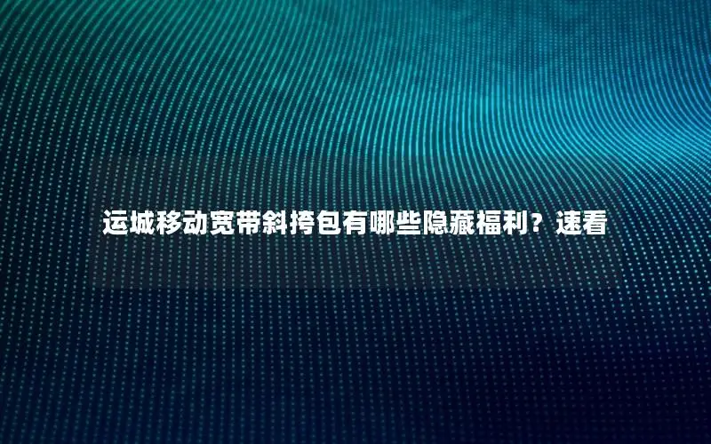 运城移动宽带斜挎包有哪些隐藏福利？速看