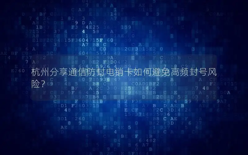 杭州分享通信防封电销卡如何避免高频封号风险？