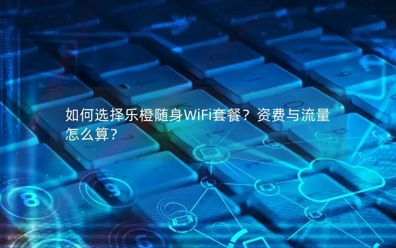 如何选择乐橙随身WiFi套餐？资费与流量怎么算？