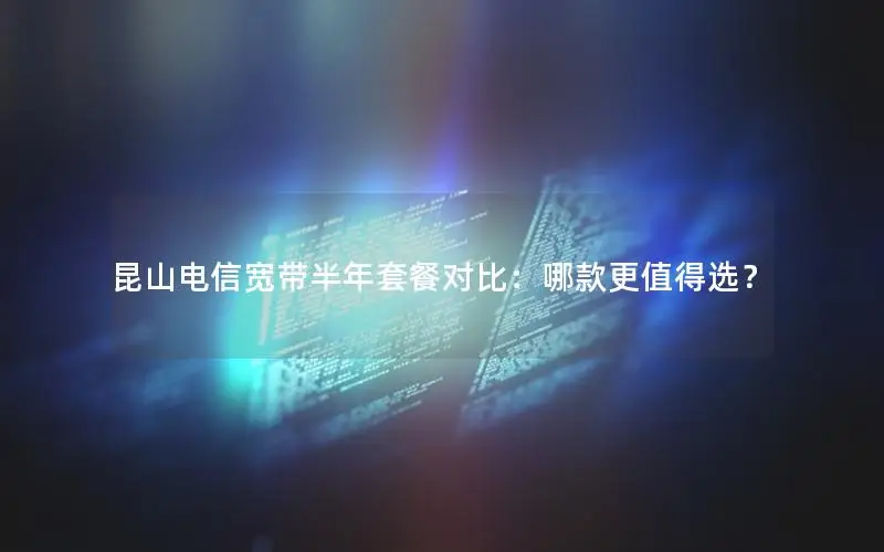 昆山电信宽带半年套餐对比：哪款更值得选？