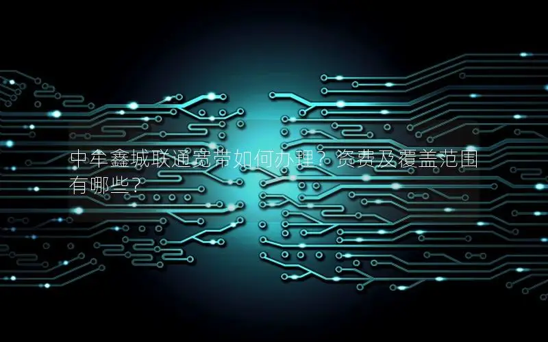中牟鑫城联通宽带如何办理？资费及覆盖范围有哪些？