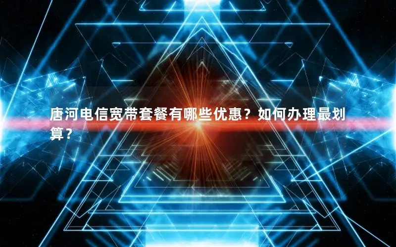 唐河电信宽带套餐有哪些优惠？如何办理最划算？