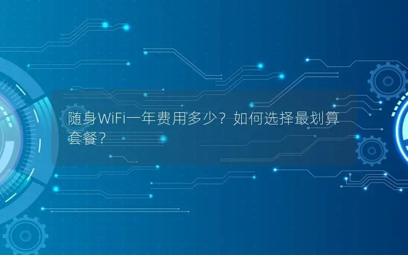 随身WiFi一年费用多少？如何选择最划算套餐？