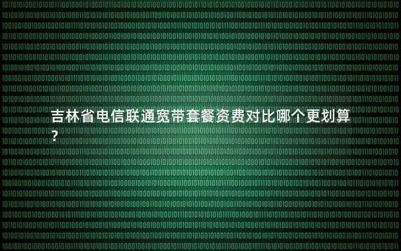 吉林省电信联通宽带套餐资费对比哪个更划算？