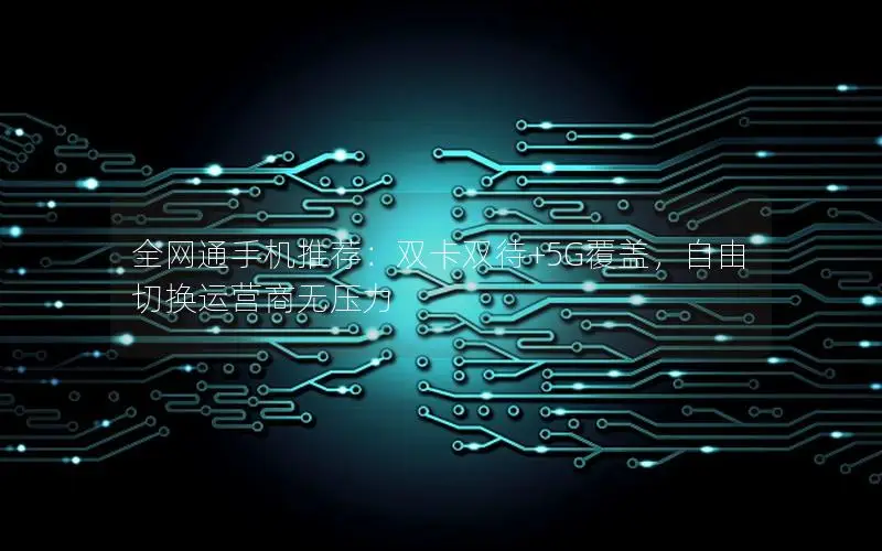全网通手机推荐：双卡双待+5G覆盖，自由切换运营商无压力
