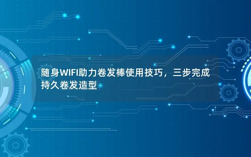 随身WIFI助力卷发棒使用技巧，三步完成持久卷发造型