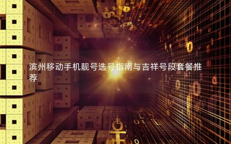 滨州移动手机靓号选号指南与吉祥号段套餐推荐