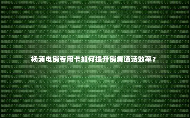 杨浦电销专用卡如何提升销售通话效率？