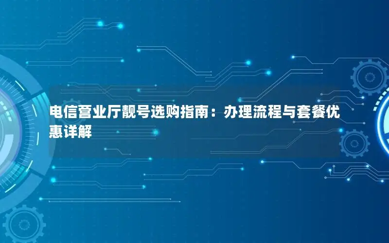 电信营业厅靓号选购指南：办理流程与套餐优惠详解